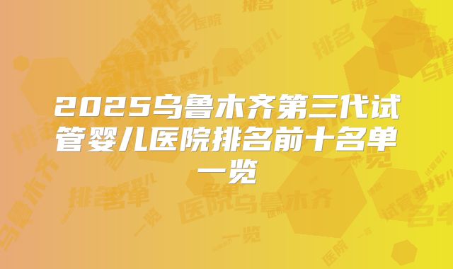 2025乌鲁木齐第三代试管婴儿医院排名前十名单一览