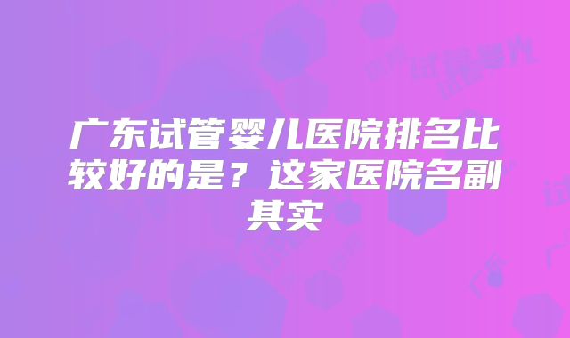 广东试管婴儿医院排名比较好的是？这家医院名副其实