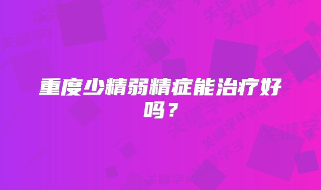 重度少精弱精症能治疗好吗?