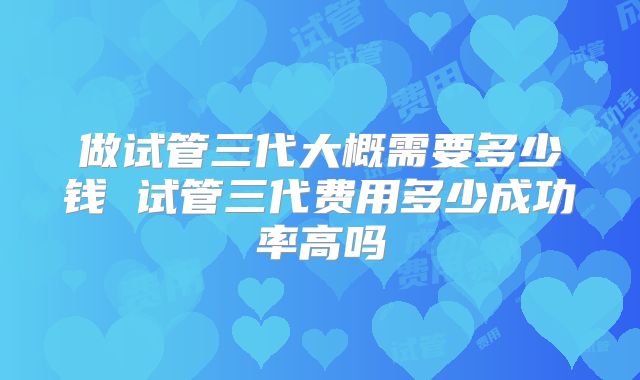 做试管三代大概需要多少钱 试管三代费用多少成功率高吗