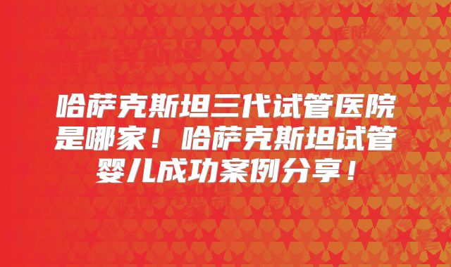 哈萨克斯坦三代试管医院是哪家!哈萨克斯坦试管婴儿成功案例分享!