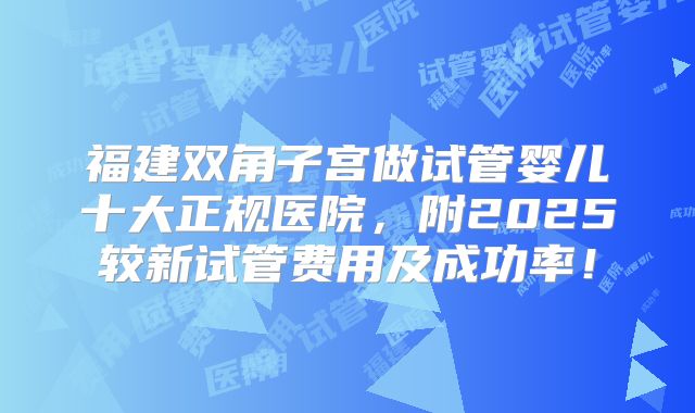 福建双角子宫做试管婴儿十大正规医院，附2025较新试管费用及成功率！
