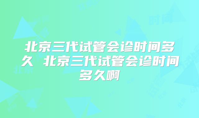北京三代试管会诊时间多久 北京三代试管会诊时间多久啊