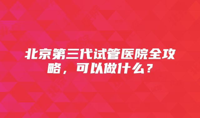 北京第三代试管医院全攻略，可以做什么？