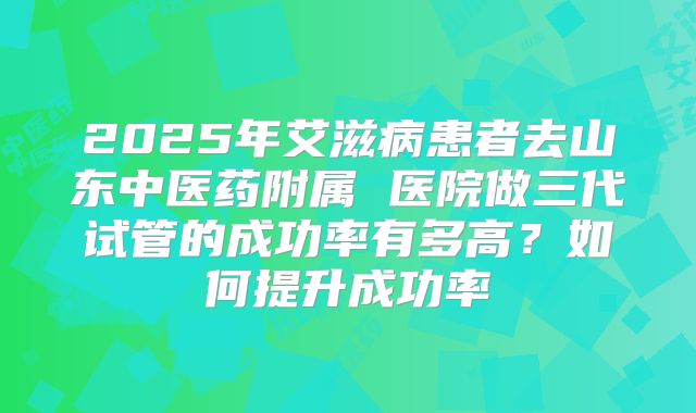 2025年艾滋病患者去山东中医药附属 医院做三代试管的成功率有多高？如何提升成功率