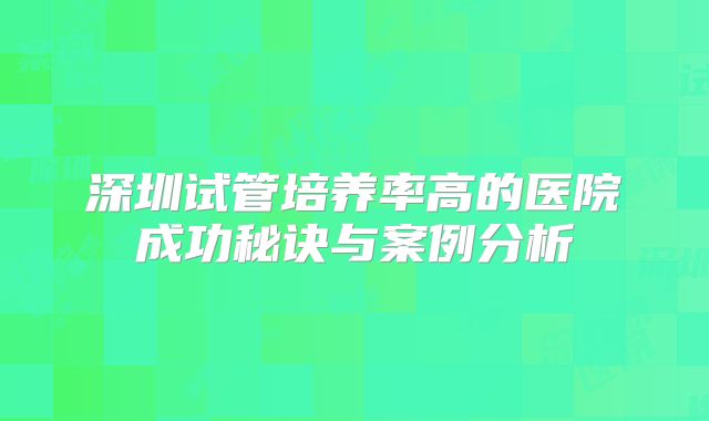 深圳试管培养率高的医院成功秘诀与案例分析