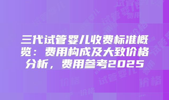 三代试管婴儿收费标准概览：费用构成及大致价格分析，费用参考2025