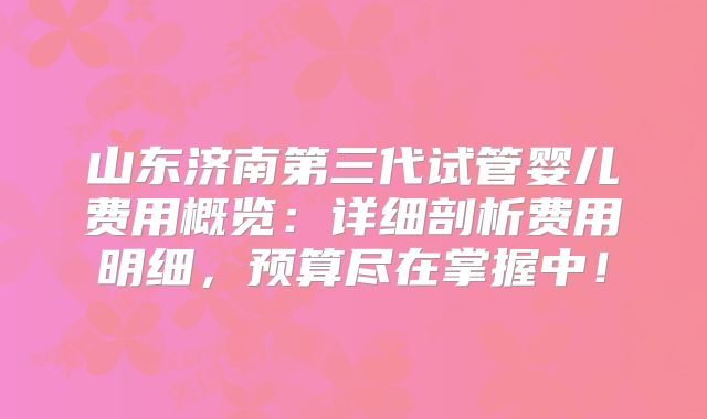 山东济南第三代试管婴儿费用概览：详细剖析费用明细，预算尽在掌握中！