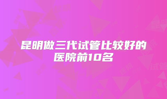 昆明做三代试管比较好的医院前10名