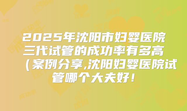 2025年沈阳市妇婴医院三代试管的成功率有多高（案例分享,沈阳妇婴医院试管哪个大夫好！