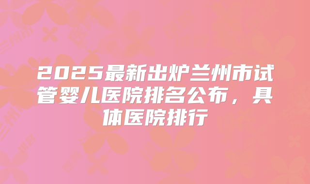 2025最新出炉兰州市试管婴儿医院排名公布，具体医院排行