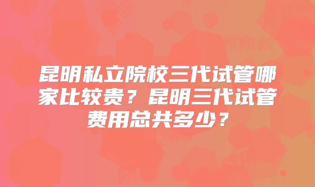 昆明私立院校三代试管哪家比较贵？昆明三代试管费用总共多少？