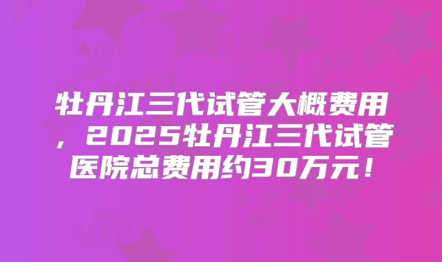 牡丹江三代试管大概费用，2025牡丹江三代试管医院总费用约30万元！