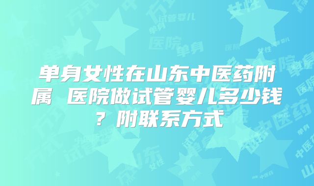 单身女性在山东中医药附属 医院做试管婴儿多少钱?附联系方式