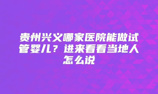 贵州兴义哪家医院能做试管婴儿?进来看看当地人怎么说