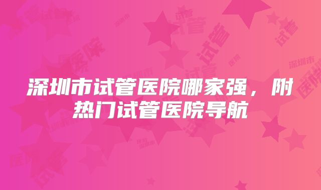深圳市试管医院哪家强,附热门试管医院导航