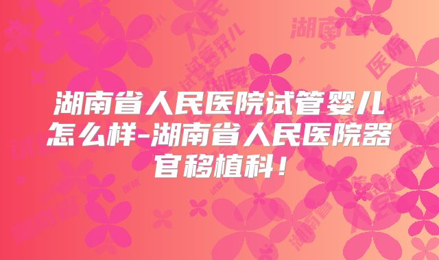 湖南省人民医院试管婴儿怎么样-湖南省人民医院器官移植科!