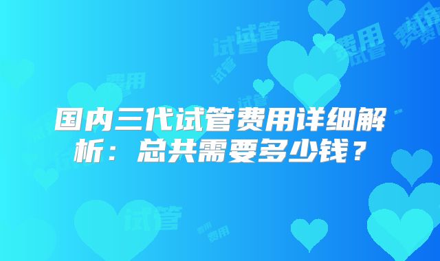 国内三代试管费用详细解析：总共需要多少钱？