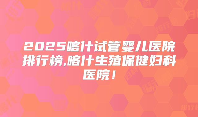2025喀什试管婴儿医院排行榜,喀什生殖保健妇科医院！