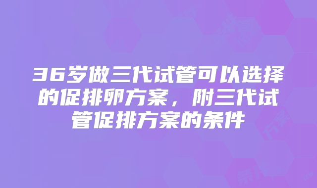 36岁做三代试管可以选择的促排卵方案,附三代试管促排方案的条件