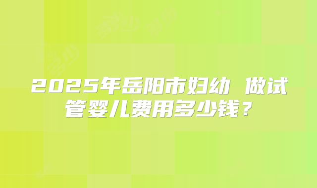 2025年岳阳市妇幼 做试管婴儿费用多少钱？