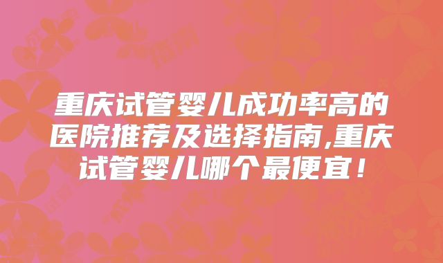 重庆试管婴儿成功率高的医院推荐及选择指南,重庆试管婴儿哪个最便宜！