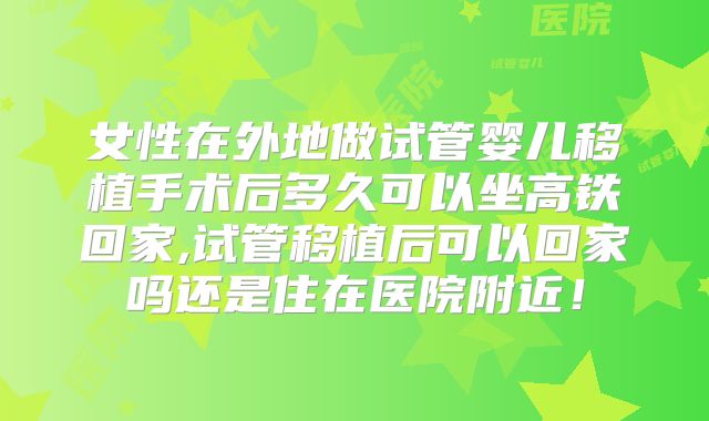 女性在外地做试管婴儿移植手术后多久可以坐高铁回家,试管移植后可以回家吗还是住在医院附近！