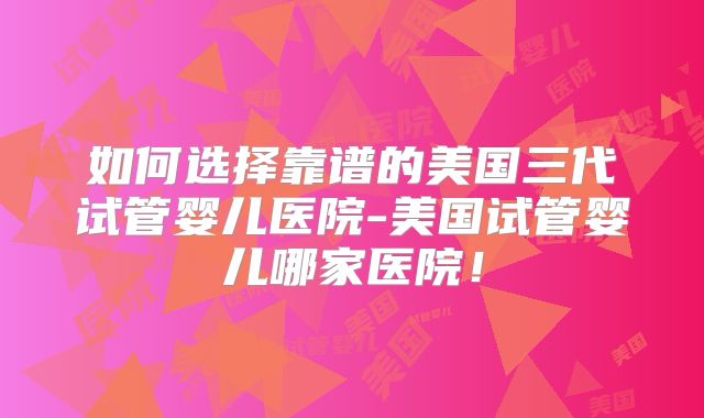 如何选择靠谱的美国三代试管婴儿医院-美国试管婴儿哪家医院！