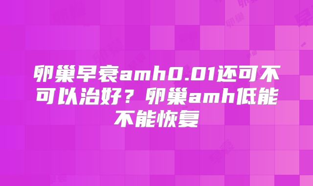 卵巢早衰amh0.01还可不可以治好?卵巢amh低能不能恢复