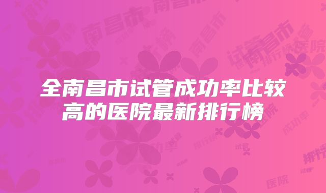 全南昌市试管成功率比较高的医院最新排行榜