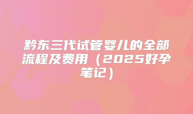 黔东三代试管婴儿的全部流程及费用（2025好孕笔记）