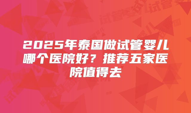 2025年泰国做试管婴儿哪个医院好?推荐五家医院值得去