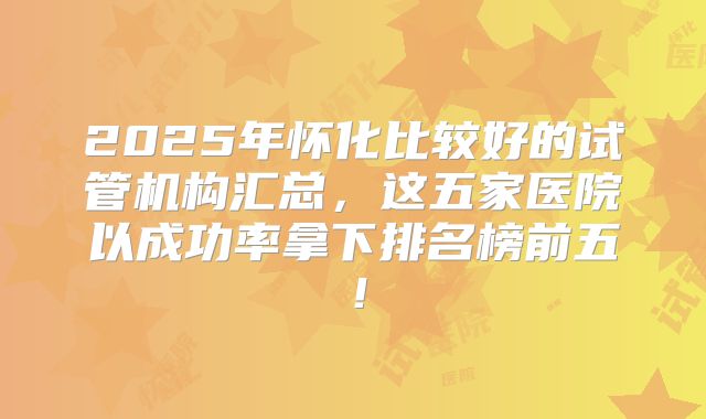 2025年怀化比较好的试管机构汇总，这五家医院以成功率拿下排名榜前五！
