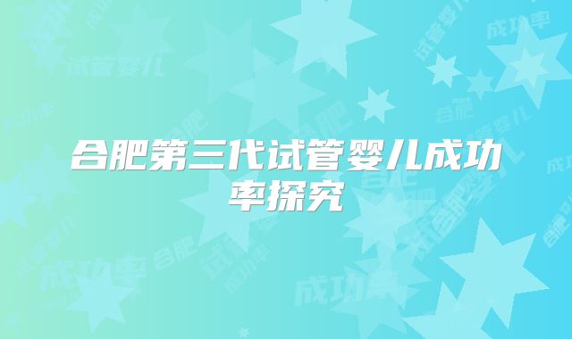 合肥第三代试管婴儿成功率探究