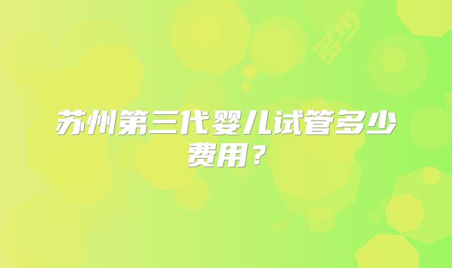 苏州第三代婴儿试管多少费用？