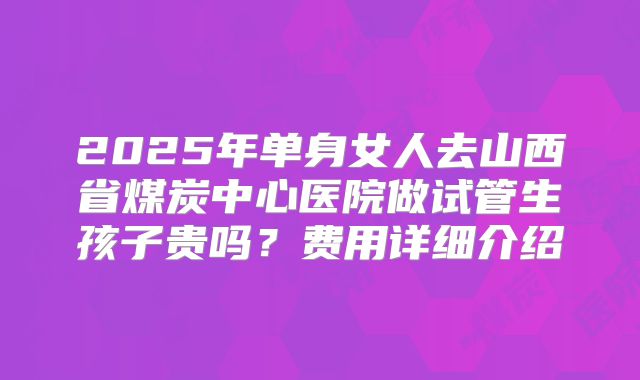 2025年单身女人去山西省煤炭中心医院做试管生孩子贵吗？费用详细介绍