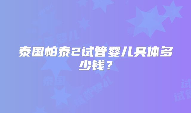 泰国帕泰2试管婴儿具体多少钱？