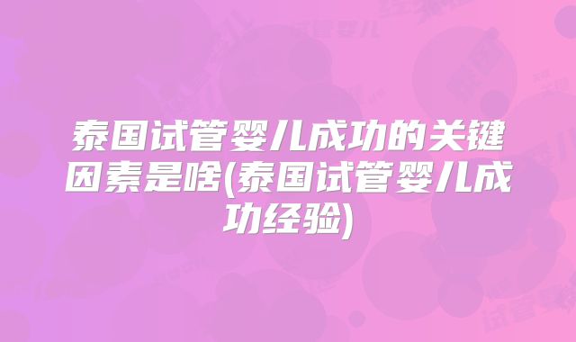 泰国试管婴儿成功的关键因素是啥(泰国试管婴儿成功经验)