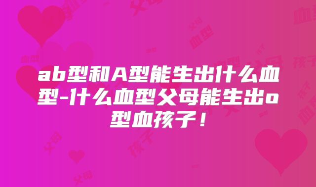 ab型和A型能生出什么血型-什么血型父母能生出o型血孩子！