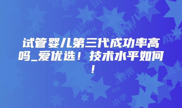 试管婴儿第三代成功率高吗_爱优选!技术水平如何!