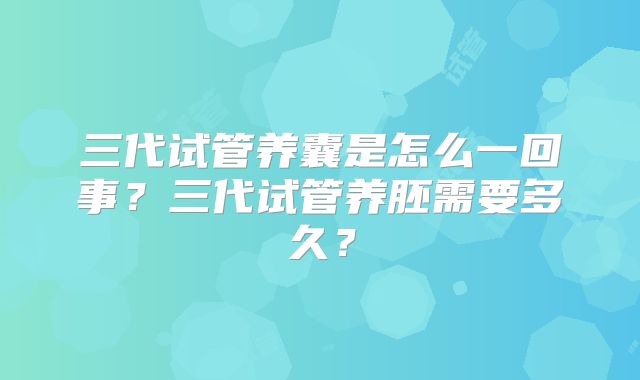 三代试管养囊是怎么一回事?三代试管养胚需要多久?