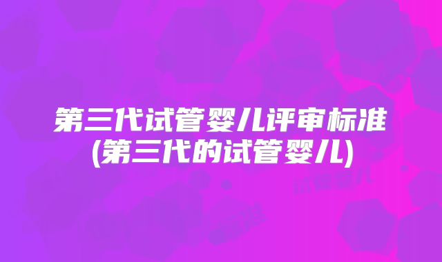 第三代试管婴儿评审标准(第三代的试管婴儿)
