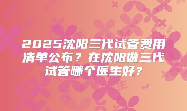 2025沈阳三代试管费用清单公布？在沈阳做三代试管哪个医生好？