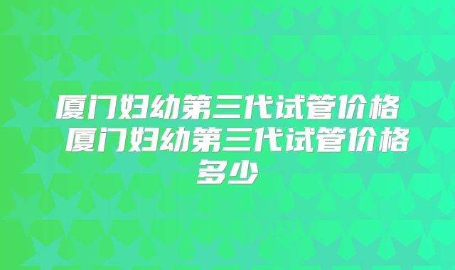 厦门妇幼第三代试管价格 厦门妇幼第三代试管价格多少