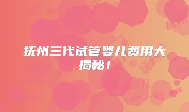 抚州三代试管婴儿费用大揭秘！