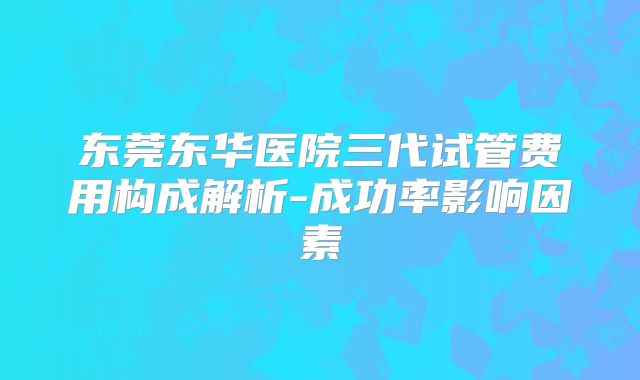 东莞东华医院三代试管费用构成解析-成功率影响因素