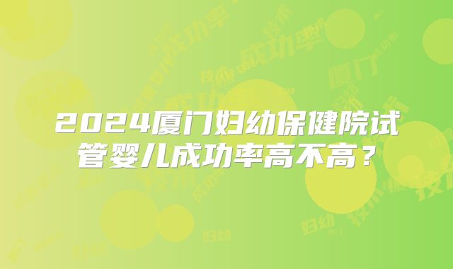 2024厦门妇幼保健院试管婴儿成功率高不高？