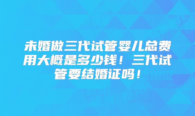 未婚做三代试管婴儿总费用大概是多少钱！三代试管要结婚证吗！