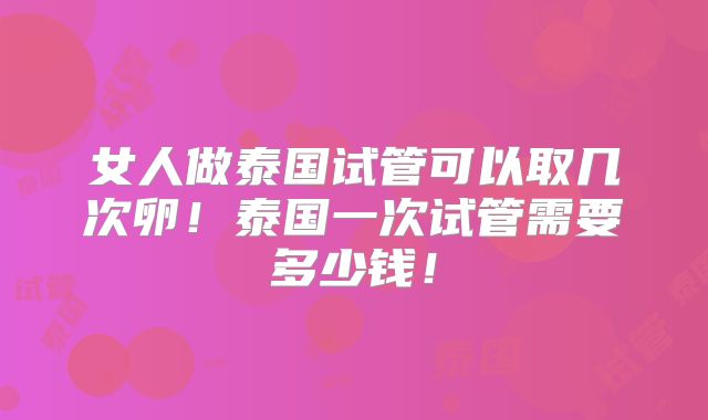 女人做泰国试管可以取几次卵!泰国一次试管需要多少钱!