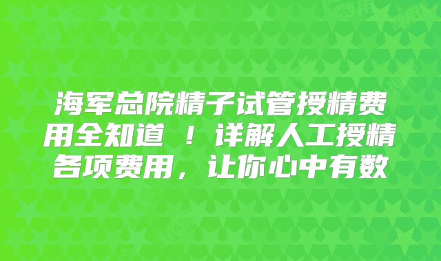 海军总院精子试管授精费用全知道‌！详解人工授精各项费用，让你心中有数